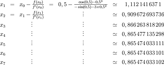 \begin{matrix}
  x_1 & = & x_0 - \frac{f(x_0)}{f'(x_0)} & = &0,5-\frac{\cos(0,5) - 0,5^3}{-\sin(0,5) - 3 \times 0,5^2} & \simeq & 1,112\,141\,637\,1 \\
  x_2 & = & x_1 - \frac{f(x_1)}{f'(x_1)} & & \vdots & \simeq & 0,909\,672\,693\,736 \\
  x_3 & & \vdots & & \vdots & \simeq & 0,866\,263\,818\,209 \\
  x_4 & & \vdots & & \vdots & \simeq & 0,865\,477\,135\,298 \\
  x_5 & & \vdots & & \vdots & \simeq & 0,865\,474\,033\,111 \\
  x_6 & & \vdots & & \vdots & \simeq & 0,865\,474\,033\,101 \\
  x_7 & & \vdots & & \vdots & \simeq & 0,865\,474\,033\,102
\end{matrix}
