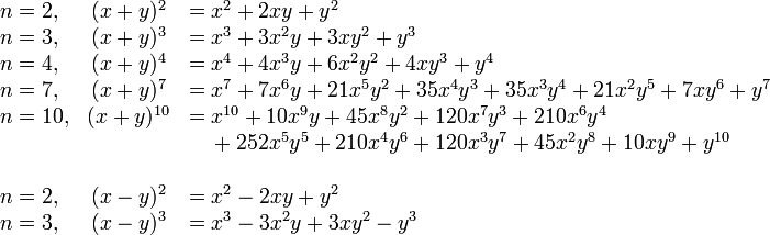 \begin{array}{lcl}n=2,& (x + y)^2 &= x^2 + 2xy + y^2\\
n=3,& (x + y)^3 &= x^3 + 3x^2y + 3xy^2 + y^3\\
n=4,& (x + y)^4 &= x^4 + 4x^3y + 6x^2y^2 + 4xy^3 + y^4\\
n=7,& (x + y)^7 &= x^7+7x^6y+21x^5y^2+35x^4y^3+35x^3y^4+21x^2y^5+7xy^6+y^7\\
n=10,& (x + y)^{10} &= x^{10}+10x^9y+45x^8y^2+120x^7y^3+210x^6y^4\\&&\quad {}+252x^5y^5+210x^4y^6+120x^3y^7+45x^2y^8+10xy^9+y^{10}\\
\\

n=2,& (x - y)^2 &= x^2 - 2xy + y^2\\
n=3,& (x - y)^3 &= x^3 - 3x^2y + 3xy^2 - y^3\\
\end{array}
