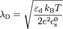 \lambda_\mathrm{D} = \sqrt{ \frac{\varepsilon_\mathrm{d}\,k_\mathrm{B}T}{2 e^2 c_\mathrm{s}^0} }