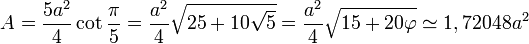A = \frac{5a^2}{4}\cot \frac{\pi}{5} = \frac {a^2}{4} \sqrt{25+10\sqrt{5}} = \frac {a^2}{4} \sqrt{15+20\varphi} \simeq 1,72048 a^2
