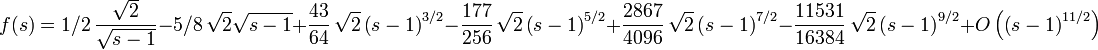 f(s)=1/2\,{\frac {\sqrt {2}}{\sqrt {s-1}}}-5/8\,\sqrt {2}\sqrt {s-1}+{
\frac {43}{64}}\,\sqrt {2} \left( s-1 \right) ^{3/2}-{\frac {177}{256}
}\,\sqrt {2} \left( s-1 \right) ^{5/2}+{\frac {2867}{4096}}\,\sqrt {2}
 \left( s-1 \right) ^{7/2}-{\frac {11531}{16384}}\,\sqrt {2} \left( s-
1 \right) ^{9/2}+O \left(  \left( s-1 \right) ^{11/2} \right) 