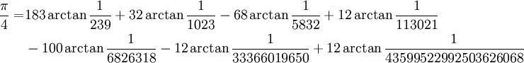 
\begin{align}
\frac{\pi}{4} =& 183\arctan\frac{1}{239} + 32\arctan\frac{1}{1023} - 68\arctan\frac{1}{5832} + 12\arctan\frac{1}{113021}\\
& - 100\arctan\frac{1}{6826318} - 12\arctan\frac{1}{33366019650} + 12\arctan\frac{1}{43599522992503626068}\\
\end{align}
