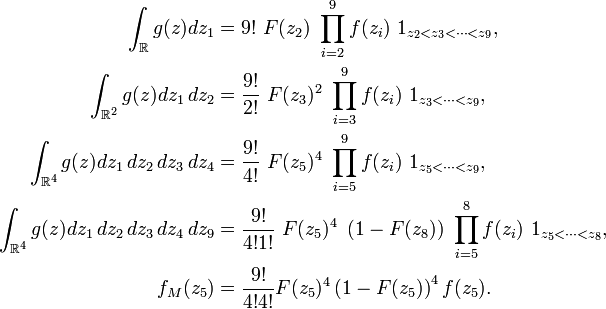 
\begin{align}
\int_{\mathbb{R}}g(z)dz_1
&=
9!\ F(z_2)\ \prod_{i=2}^9 f(z_i)\ 1_{z_2<z_3<\dots<z_9},
\\
\int_{\mathbb{R}^2}g(z)dz_1\,dz_2
&=
\frac{9!}{2!}\ F(z_3)^2\ \prod_{i=3}^9 f(z_i)\ 1_{z_3<\dots<z_9},
\\
\int_{\mathbb{R}^4}g(z)dz_1\,dz_2\,dz_3\,dz_4
&=
\frac{9!}{4!}\ F(z_5)^4\ \prod_{i=5}^9 f(z_i)\ 1_{z_5<\dots<z_9},
\\
\int_{\mathbb{R}^4}g(z)dz_1\,dz_2\,dz_3\,dz_4\,dz_9
&=
\frac{9!}{4!1!}\ F(z_5)^4\ \left(1-F(z_8)\right)\ \prod_{i=5}^8 f(z_i)\ 1_{z_5<\dots<z_8},
\\
f_M(z_5)
&=
\frac{9!}{4!4!}F(z_5)^4\left(1-F(z_5)\right)^4f(z_5).
\end{align}

